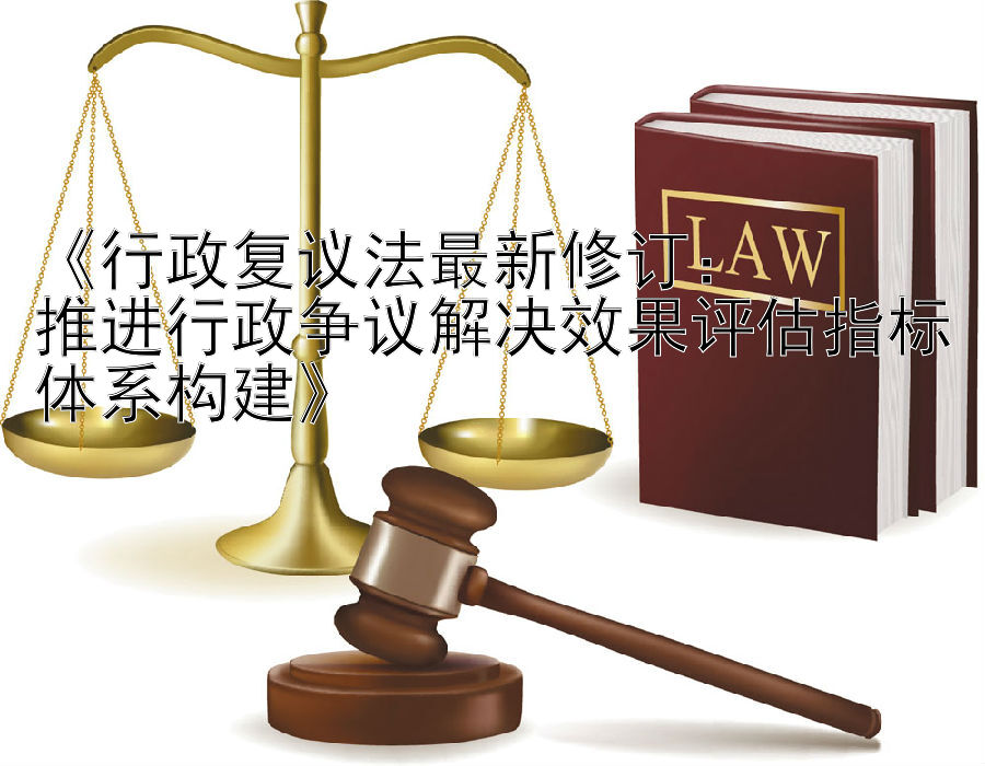 《行政复议法最新修订：  
推进行政争议解决效果评估指标体系构建》