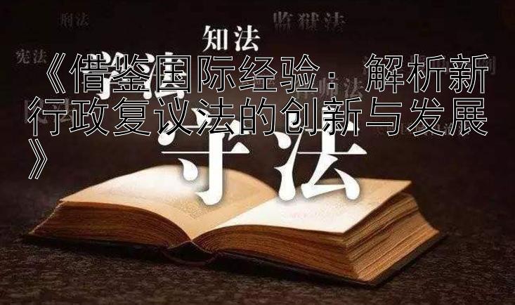 《借鉴国际经验：解析新行政复议法的创新与发展》