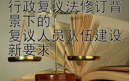 行政复议法修订背景下的  
复议人员队伍建设新要求