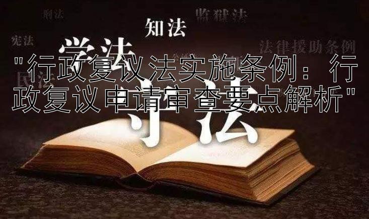 行政复议法实施条例：行政复议申请审查要点解析