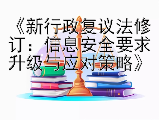 《新行政复议法修订：信息安全要求升级与应对策略》