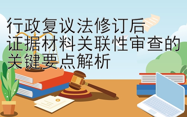 行政复议法修订后  
证据材料关联性审查的关键要点解析