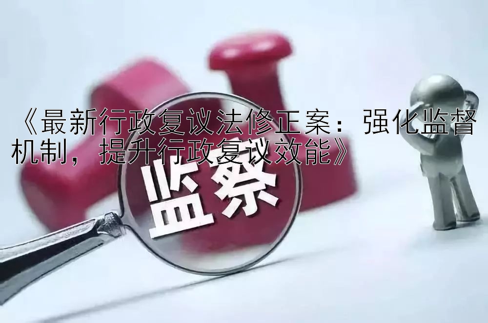 《最新行政复议法修正案：强化监督机制，提升行政复议效能》