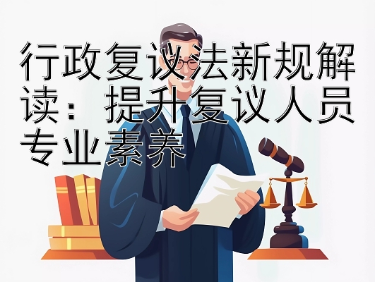 行政复议法新规解读：提升复议人员专业素养