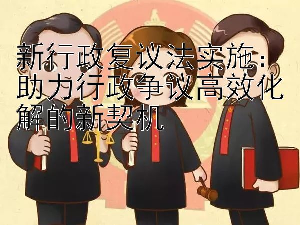 新行政复议法实施：助力行政争议高效化解的新契机