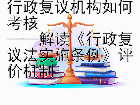 行政复议机构如何考核  
——解读《行政复议法实施条例》评价机制