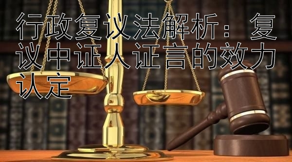 行政复议法解析：复议中证人证言的效力认定