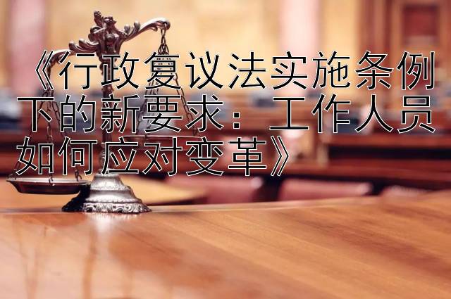 《行政复议法实施条例下的新要求：工作人员如何应对变革》