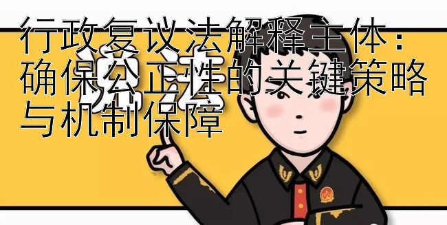 行政复议法解释主体：确保公正性的关键策略与机制保障