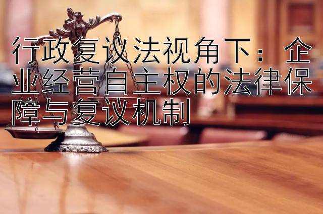 行政复议法视角下：企业经营自主权的法律保障与复议机制