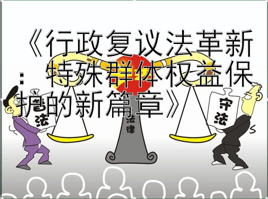 《行政复议法革新：特殊群体权益保护的新篇章》