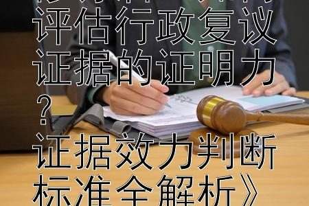 《行政复议法修订后：如何评估行政复议证据的证明力？  
证据效力判断标准全解析》