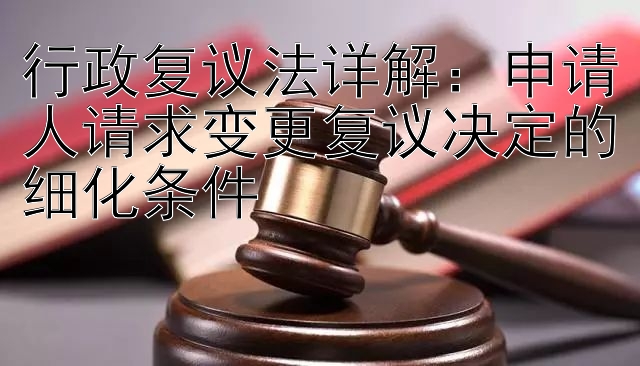 行政复议法详解：申请人请求变更复议决定的细化条件