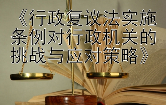 《行政复议法实施条例对行政机关的挑战与应对策略》