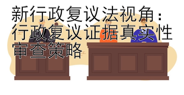 新行政复议法视角：行政复议证据真实性审查策略