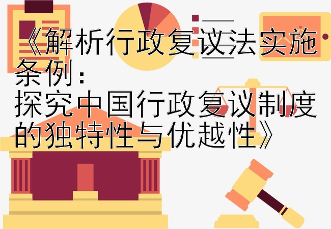 《解析行政复议法实施条例：  
探究中国行政复议制度的独特性与优越性》