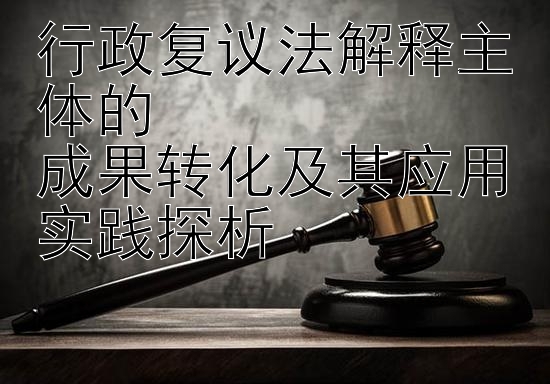 行政复议法解释主体的  
成果转化及其应用实践探析