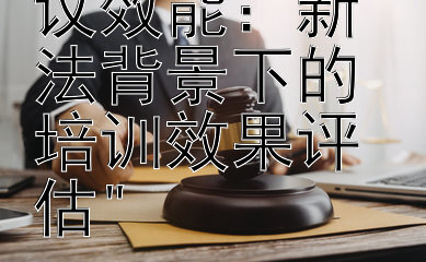 提升行政复议效能：新法背景下的培训效果评估