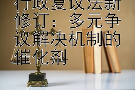 行政复议法新修订：多元争议解决机制的催化剂