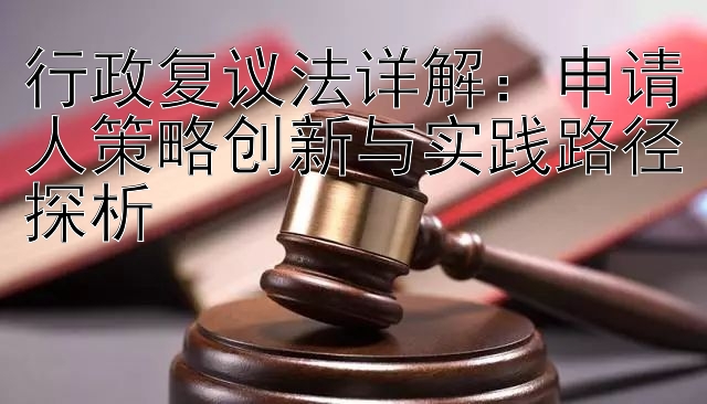 行政复议法详解：申请人策略创新与实践路径探析