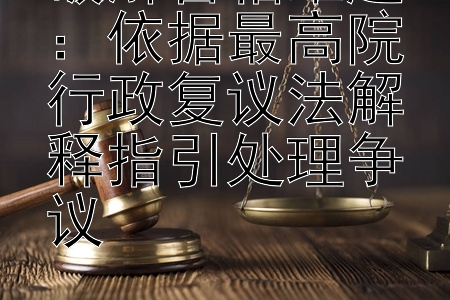 破解管辖难题：依据最高院行政复议法解释指引处理争议