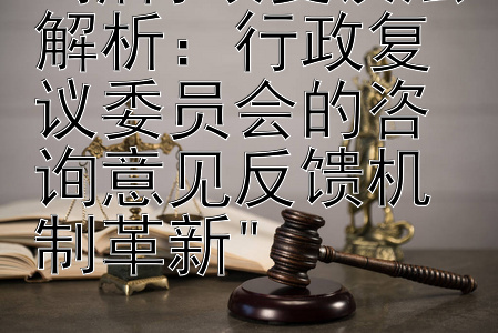 新行政复议法解析：行政复议委员会的咨询意见反馈机制革新