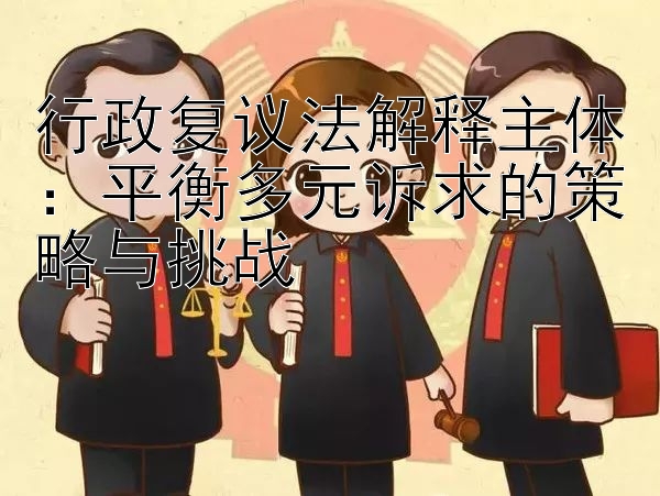 行政复议法解释主体：平衡多元诉求的策略与挑战