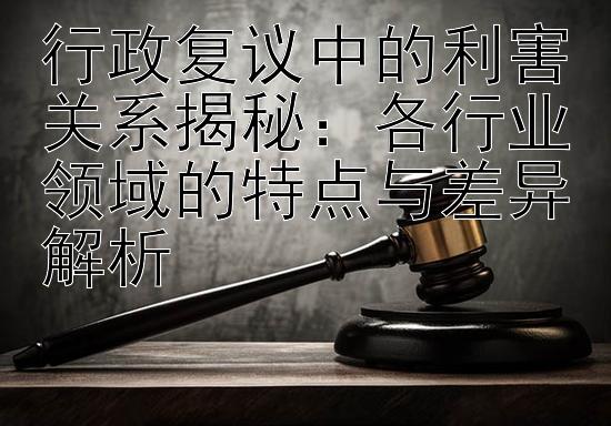 行政复议中的利害关系揭秘：各行业领域的特点与差异解析