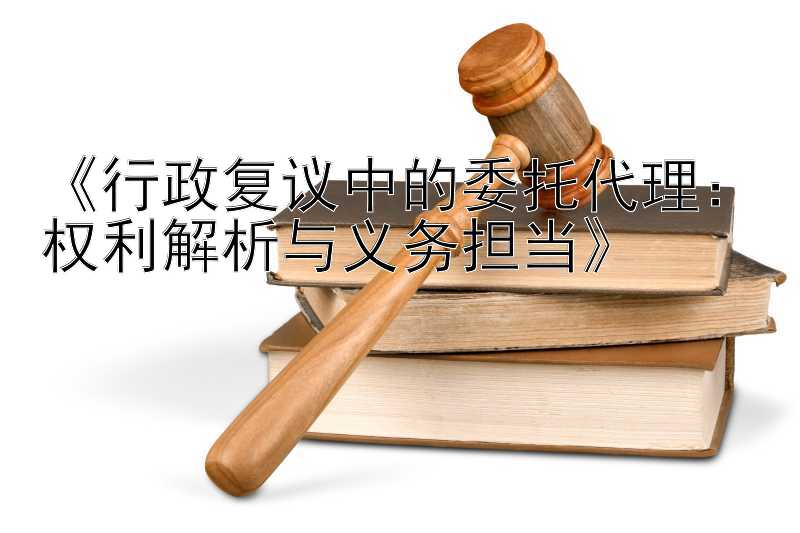 《行政复议中的委托代理：权利解析与义务担当》