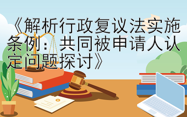 《解析行政复议法实施条例：共同被申请人认定问题探讨》