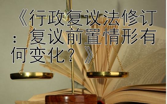 《行政复议法修订：复议前置情形有何变化？》