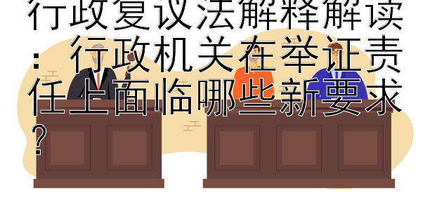 行政复议法解释解读：行政机关在举证责任上面临哪些新要求？