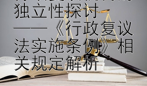 行政复议机构的独立性探讨  
——《行政复议法实施条例》相关规定解析