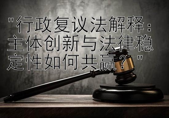 行政复议法解释：主体创新与法律稳定性如何共赢？