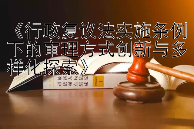 《行政复议法实施条例下的审理方式创新与多样化探索》