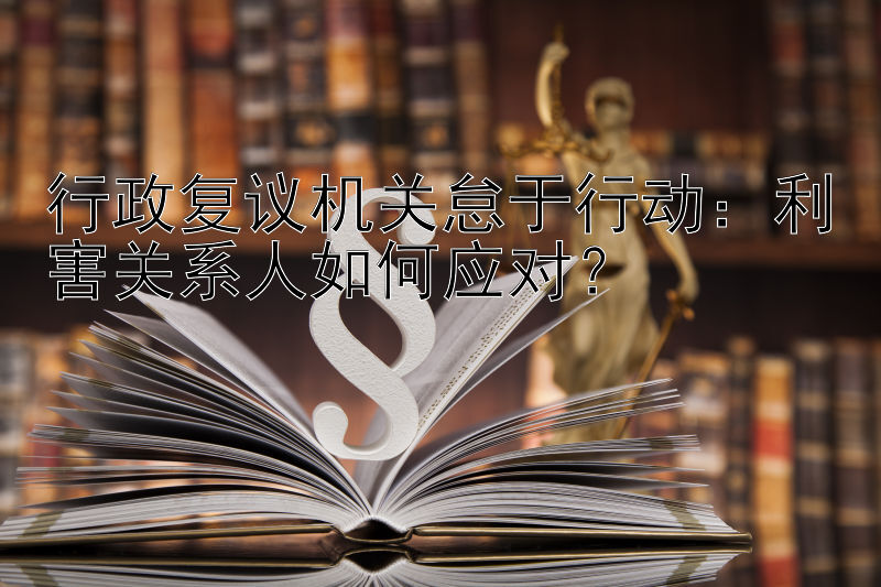 行政复议机关怠于行动：利害关系人如何应对？