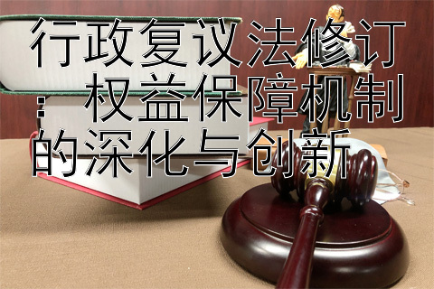 行政复议法修订：权益保障机制的深化与创新